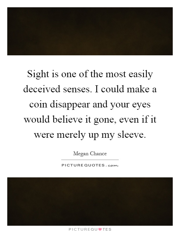 Sight is one of the most easily deceived senses. I could make a coin disappear and your eyes would believe it gone, even if it were merely up my sleeve Picture Quote #1