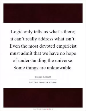 Logic only tells us what’s there; it can’t really address what isn’t. Even the most devoted empiricist must admit that we have no hope of understanding the universe. Some things are unknowable Picture Quote #1