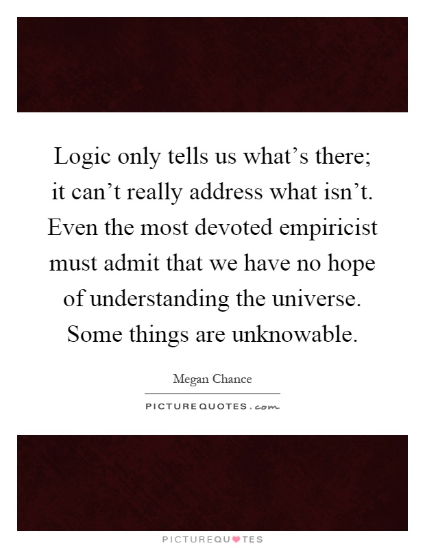 Logic only tells us what's there; it can't really address what isn't. Even the most devoted empiricist must admit that we have no hope of understanding the universe. Some things are unknowable Picture Quote #1