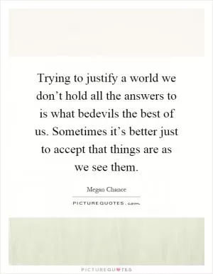 Trying to justify a world we don’t hold all the answers to is what bedevils the best of us. Sometimes it’s better just to accept that things are as we see them Picture Quote #1