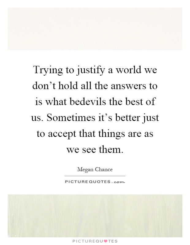 Trying to justify a world we don't hold all the answers to is what bedevils the best of us. Sometimes it's better just to accept that things are as we see them Picture Quote #1
