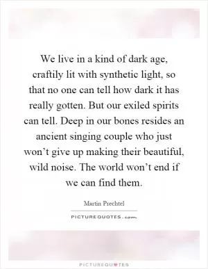 We live in a kind of dark age, craftily lit with synthetic light, so that no one can tell how dark it has really gotten. But our exiled spirits can tell. Deep in our bones resides an ancient singing couple who just won’t give up making their beautiful, wild noise. The world won’t end if we can find them Picture Quote #1