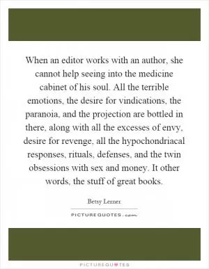 When an editor works with an author, she cannot help seeing into the medicine cabinet of his soul. All the terrible emotions, the desire for vindications, the paranoia, and the projection are bottled in there, along with all the excesses of envy, desire for revenge, all the hypochondriacal responses, rituals, defenses, and the twin obsessions with sex and money. It other words, the stuff of great books Picture Quote #1