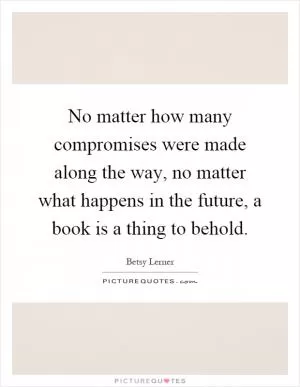 No matter how many compromises were made along the way, no matter what happens in the future, a book is a thing to behold Picture Quote #1
