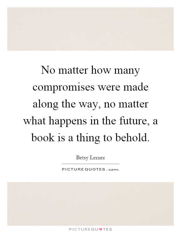 No matter how many compromises were made along the way, no matter what happens in the future, a book is a thing to behold Picture Quote #1