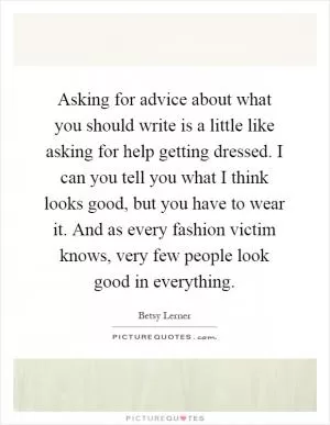 Asking for advice about what you should write is a little like asking for help getting dressed. I can you tell you what I think looks good, but you have to wear it. And as every fashion victim knows, very few people look good in everything Picture Quote #1