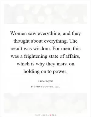 Women saw everything, and they thought about everything. The result was wisdom. For men, this was a frightening state of affairs, which is why they insist on holding on to power Picture Quote #1