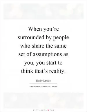 When you’re surrounded by people who share the same set of assumptions as you, you start to think that’s reality Picture Quote #1
