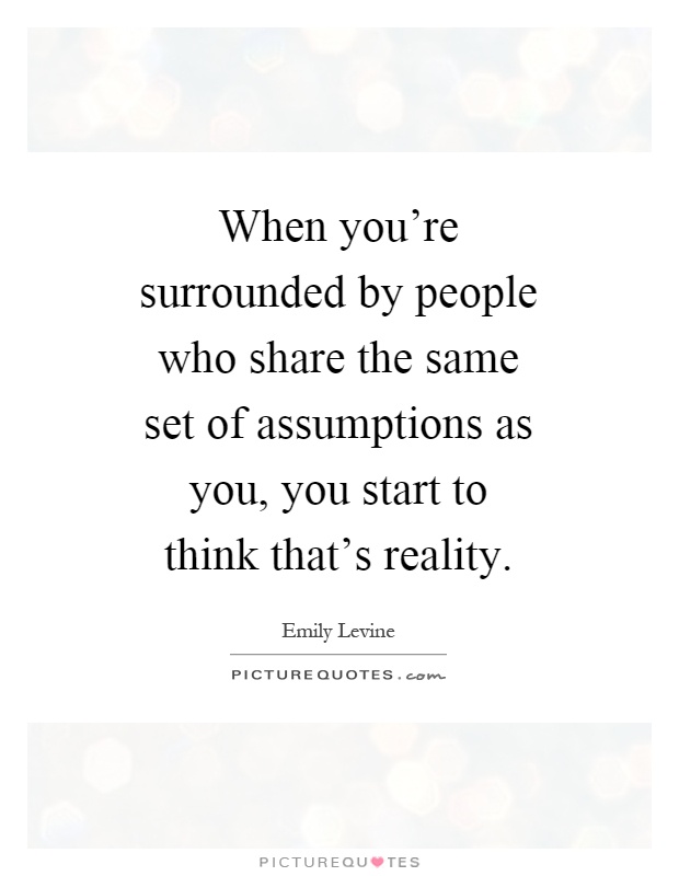 When you're surrounded by people who share the same set of assumptions as you, you start to think that's reality Picture Quote #1