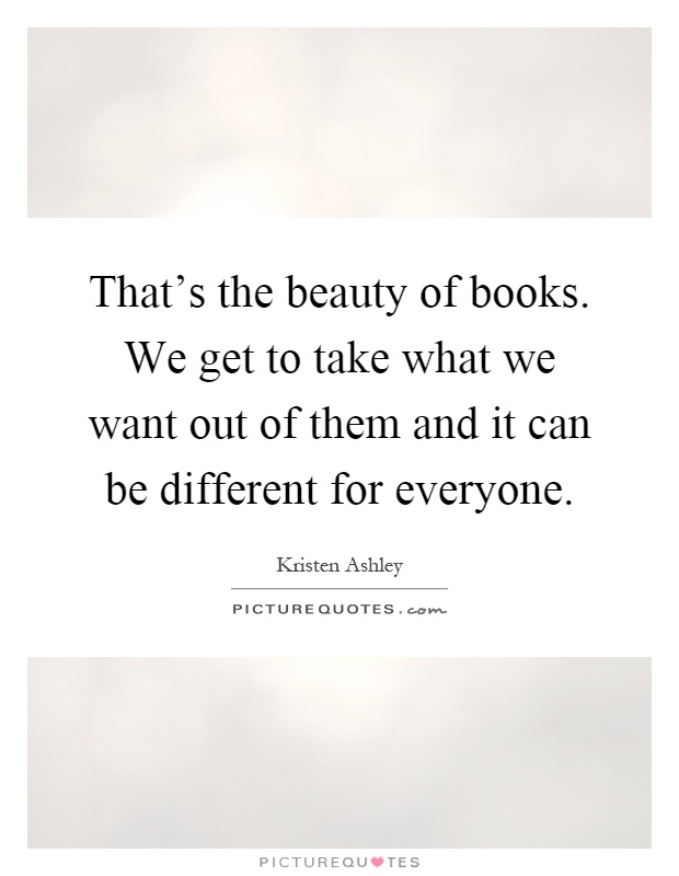 That's the beauty of books. We get to take what we want out of them and it can be different for everyone Picture Quote #1