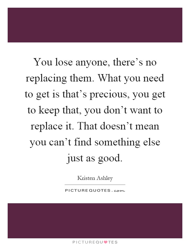 You lose anyone, there's no replacing them. What you need to get is that's precious, you get to keep that, you don't want to replace it. That doesn't mean you can't find something else just as good Picture Quote #1