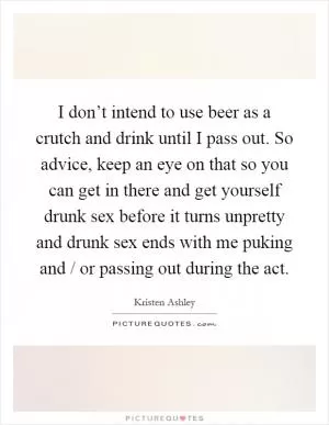 I don’t intend to use beer as a crutch and drink until I pass out. So advice, keep an eye on that so you can get in there and get yourself drunk sex before it turns unpretty and drunk sex ends with me puking and / or passing out during the act Picture Quote #1