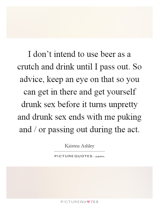 I don't intend to use beer as a crutch and drink until I pass out. So advice, keep an eye on that so you can get in there and get yourself drunk sex before it turns unpretty and drunk sex ends with me puking and / or passing out during the act Picture Quote #1