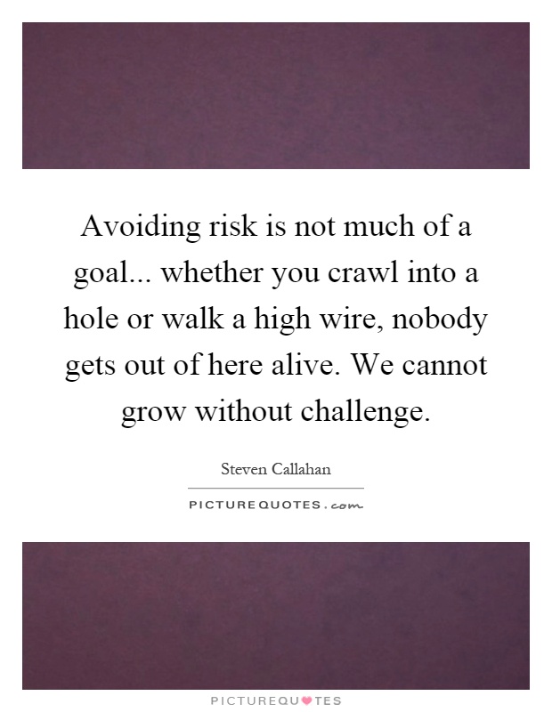 Avoiding risk is not much of a goal... whether you crawl into a hole or walk a high wire, nobody gets out of here alive. We cannot grow without challenge Picture Quote #1
