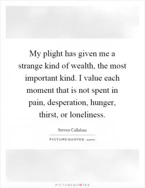 My plight has given me a strange kind of wealth, the most important kind. I value each moment that is not spent in pain, desperation, hunger, thirst, or loneliness Picture Quote #1