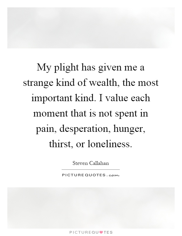 My plight has given me a strange kind of wealth, the most important kind. I value each moment that is not spent in pain, desperation, hunger, thirst, or loneliness Picture Quote #1