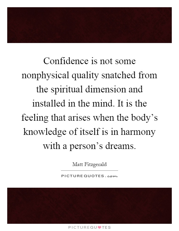 Confidence is not some nonphysical quality snatched from the spiritual dimension and installed in the mind. It is the feeling that arises when the body's knowledge of itself is in harmony with a person's dreams Picture Quote #1