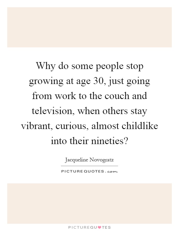 Why do some people stop growing at age 30, just going from work to the couch and television, when others stay vibrant, curious, almost childlike into their nineties? Picture Quote #1