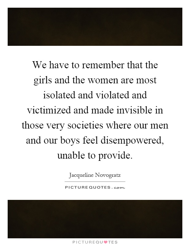 We have to remember that the girls and the women are most isolated and violated and victimized and made invisible in those very societies where our men and our boys feel disempowered, unable to provide Picture Quote #1