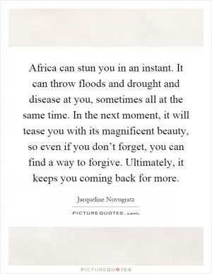 Africa can stun you in an instant. It can throw floods and drought and disease at you, sometimes all at the same time. In the next moment, it will tease you with its magnificent beauty, so even if you don’t forget, you can find a way to forgive. Ultimately, it keeps you coming back for more Picture Quote #1