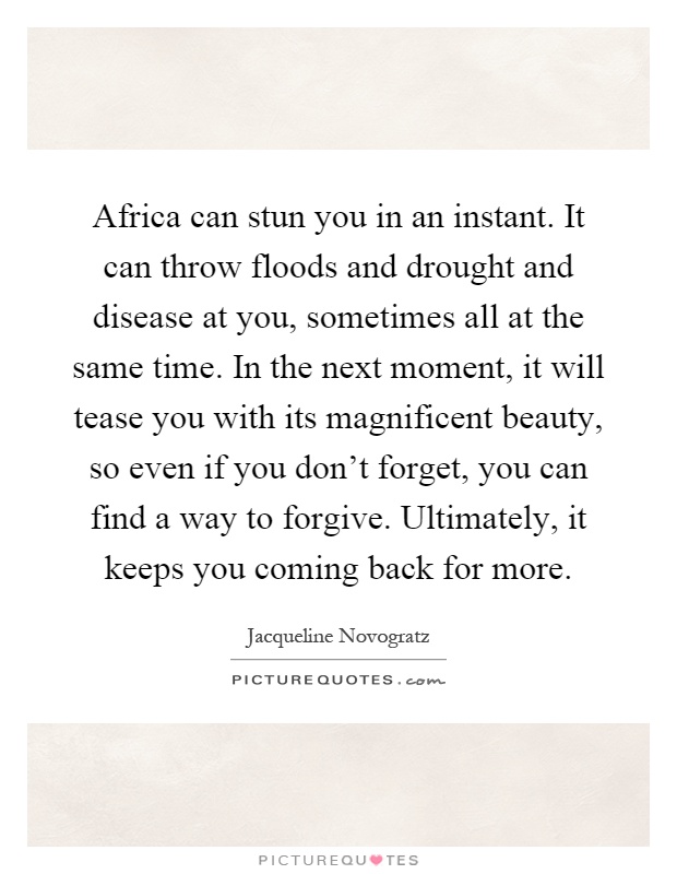 Africa can stun you in an instant. It can throw floods and drought and disease at you, sometimes all at the same time. In the next moment, it will tease you with its magnificent beauty, so even if you don't forget, you can find a way to forgive. Ultimately, it keeps you coming back for more Picture Quote #1