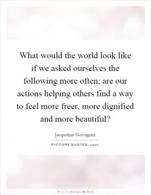 What would the world look like if we asked ourselves the following more often; are our actions helping others find a way to feel more freer, more dignified and more beautiful? Picture Quote #1