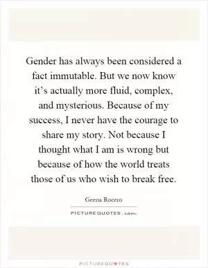 Gender has always been considered a fact immutable. But we now know it’s actually more fluid, complex, and mysterious. Because of my success, I never have the courage to share my story. Not because I thought what I am is wrong but because of how the world treats those of us who wish to break free Picture Quote #1