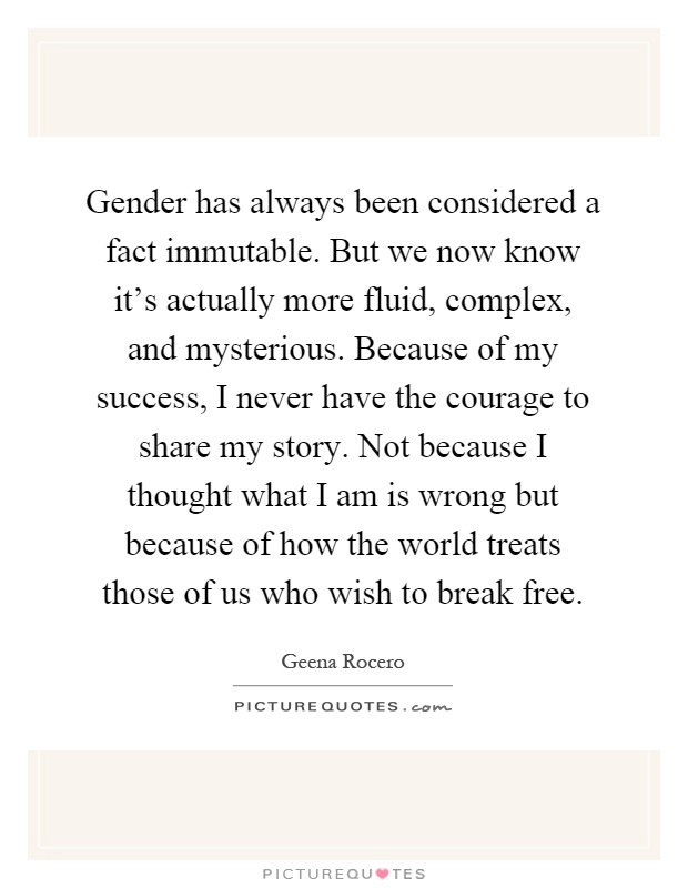 Gender has always been considered a fact immutable. But we now know it's actually more fluid, complex, and mysterious. Because of my success, I never have the courage to share my story. Not because I thought what I am is wrong but because of how the world treats those of us who wish to break free Picture Quote #1