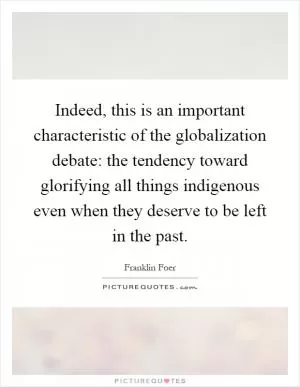 Indeed, this is an important characteristic of the globalization debate: the tendency toward glorifying all things indigenous even when they deserve to be left in the past Picture Quote #1