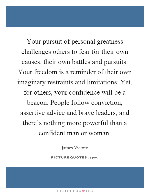 Your pursuit of personal greatness challenges others to fear for their own causes, their own battles and pursuits. Your freedom is a reminder of their own imaginary restraints and limitations. Yet, for others, your confidence will be a beacon. People follow conviction, assertive advice and brave leaders, and there's nothing more powerful than a confident man or woman Picture Quote #1