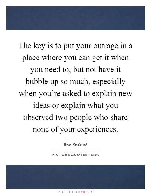 The key is to put your outrage in a place where you can get it when you need to, but not have it bubble up so much, especially when you're asked to explain new ideas or explain what you observed two people who share none of your experiences Picture Quote #1