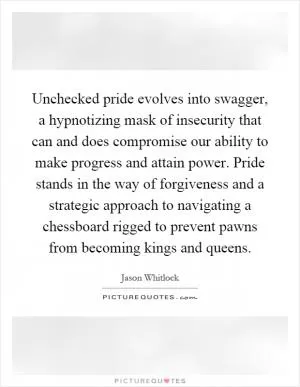 Unchecked pride evolves into swagger, a hypnotizing mask of insecurity that can and does compromise our ability to make progress and attain power. Pride stands in the way of forgiveness and a strategic approach to navigating a chessboard rigged to prevent pawns from becoming kings and queens Picture Quote #1