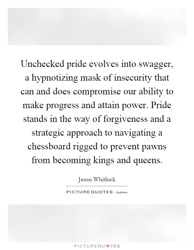 Unchecked pride evolves into swagger, a hypnotizing mask of insecurity that can and does compromise our ability to make progress and attain power. Pride stands in the way of forgiveness and a strategic approach to navigating a chessboard rigged to prevent pawns from becoming kings and queens Picture Quote #1