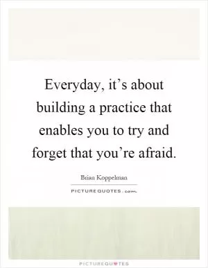 Everyday, it’s about building a practice that enables you to try and forget that you’re afraid Picture Quote #1