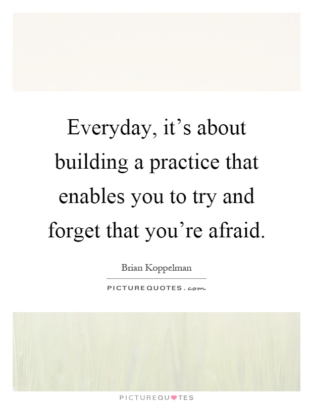 Everyday, it's about building a practice that enables you to try and forget that you're afraid Picture Quote #1