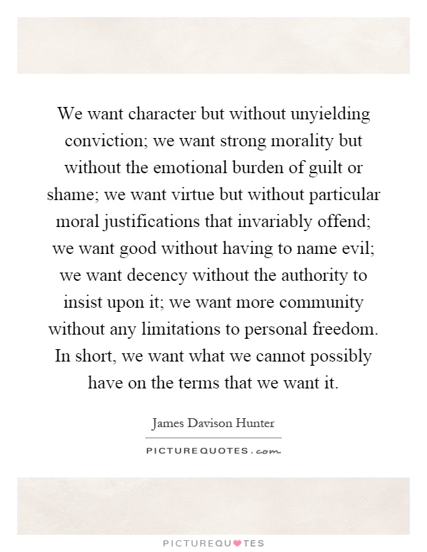 We want character but without unyielding conviction; we want strong morality but without the emotional burden of guilt or shame; we want virtue but without particular moral justifications that invariably offend; we want good without having to name evil; we want decency without the authority to insist upon it; we want more community without any limitations to personal freedom. In short, we want what we cannot possibly have on the terms that we want it Picture Quote #1