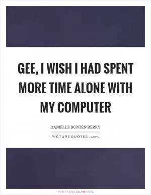 Gee, I wish I had spent more time alone with my computer Picture Quote #1