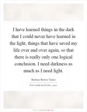 I have learned things in the dark that I could never have learned in the light, things that have saved my life over and over again, so that there is really only one logical conclusion. I need darkness as much as I need light Picture Quote #1