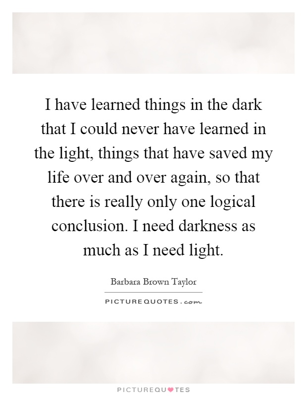 I have learned things in the dark that I could never have learned in the light, things that have saved my life over and over again, so that there is really only one logical conclusion. I need darkness as much as I need light Picture Quote #1