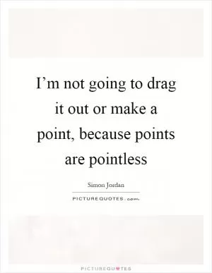 I’m not going to drag it out or make a point, because points are pointless Picture Quote #1