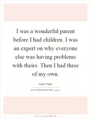 I was a wonderful parent before I had children. I was an expert on why everyone else was having problems with theirs. Then I had three of my own Picture Quote #1