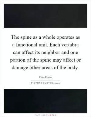 The spine as a whole operates as a functional unit. Each vertabra can affect its neighbor and one portion of the spine may affect or damage other areas of the body Picture Quote #1