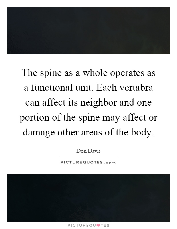 The spine as a whole operates as a functional unit. Each vertabra can affect its neighbor and one portion of the spine may affect or damage other areas of the body Picture Quote #1
