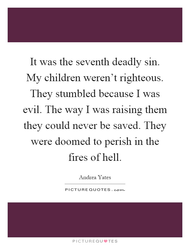 It was the seventh deadly sin. My children weren't righteous. They stumbled because I was evil. The way I was raising them they could never be saved. They were doomed to perish in the fires of hell Picture Quote #1