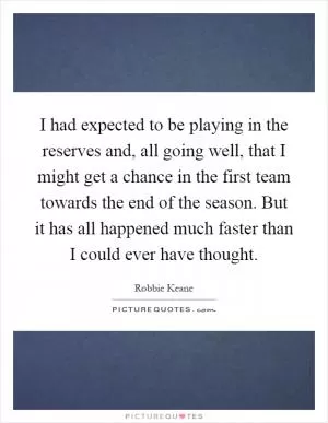 I had expected to be playing in the reserves and, all going well, that I might get a chance in the first team towards the end of the season. But it has all happened much faster than I could ever have thought Picture Quote #1