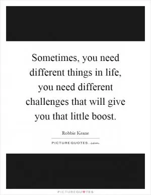 Sometimes, you need different things in life, you need different challenges that will give you that little boost Picture Quote #1