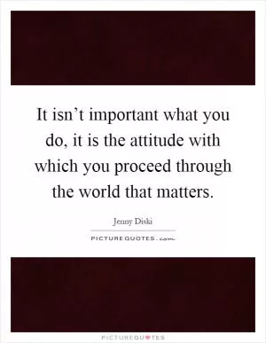 It isn’t important what you do, it is the attitude with which you proceed through the world that matters Picture Quote #1