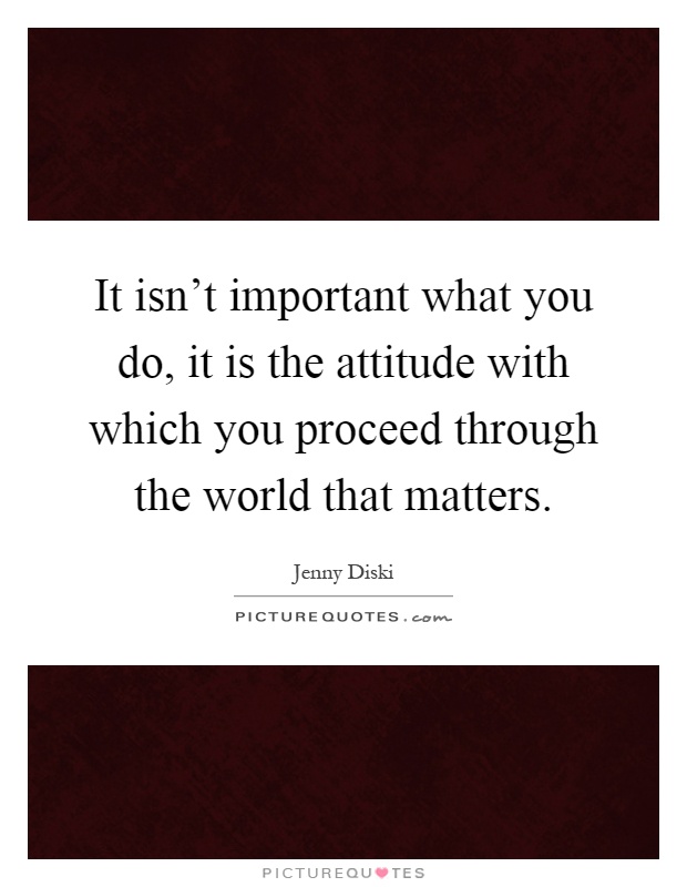 It isn't important what you do, it is the attitude with which you proceed through the world that matters Picture Quote #1