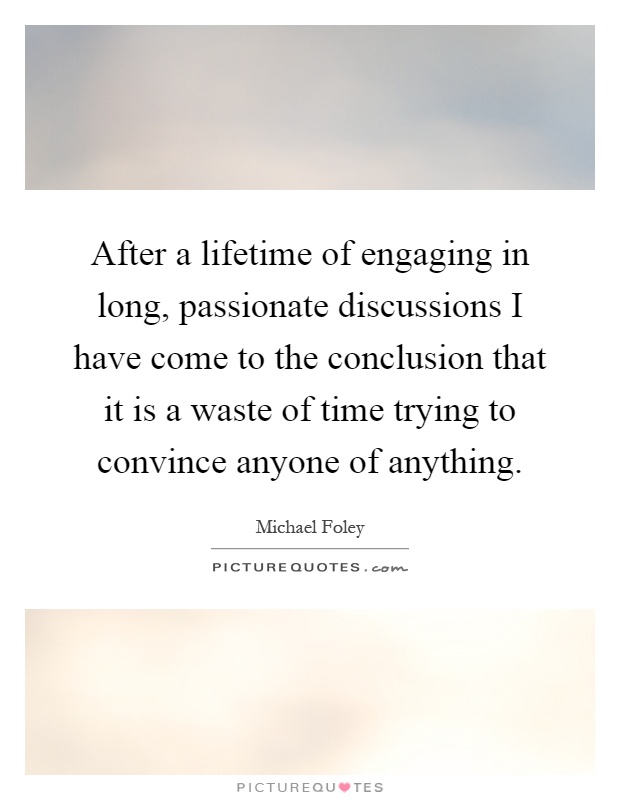 After a lifetime of engaging in long, passionate discussions I have come to the conclusion that it is a waste of time trying to convince anyone of anything Picture Quote #1