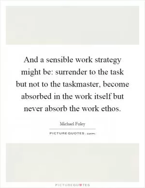 And a sensible work strategy might be: surrender to the task but not to the taskmaster, become absorbed in the work itself but never absorb the work ethos Picture Quote #1